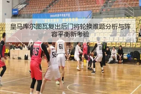 皇马库尔图瓦复出后门将轮换难题分析与阵容平衡新考验