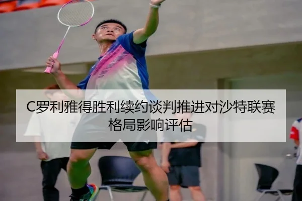 C罗利雅得胜利续约谈判推进对沙特联赛格局影响评估