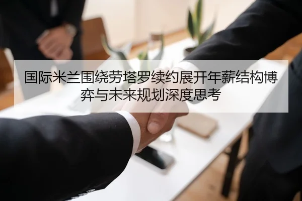 国际米兰围绕劳塔罗续约展开年薪结构博弈与未来规划深度思考
