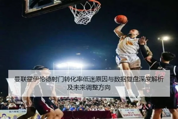 曼联霍伊伦德射门转化率低迷原因与数据复盘深度解析及未来调整方向