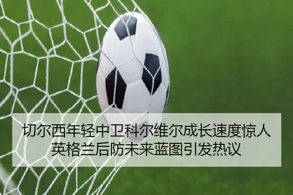切尔西年轻中卫科尔维尔成长速度惊人英格兰后防未来蓝图引发热议