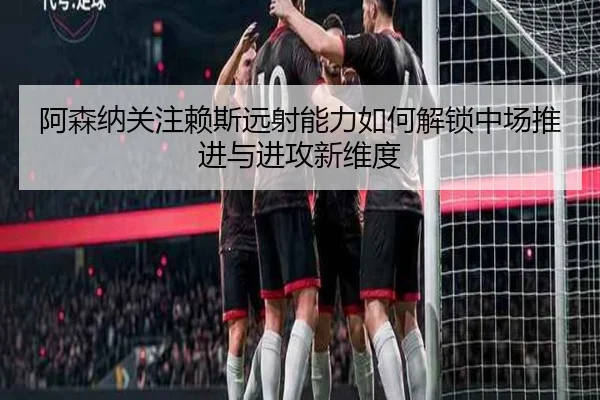 阿森纳关注赖斯远射能力如何解锁中场推进与进攻新维度