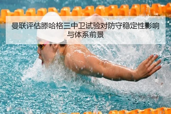 曼联评估滕哈格三中卫试验对防守稳定性影响与体系前景