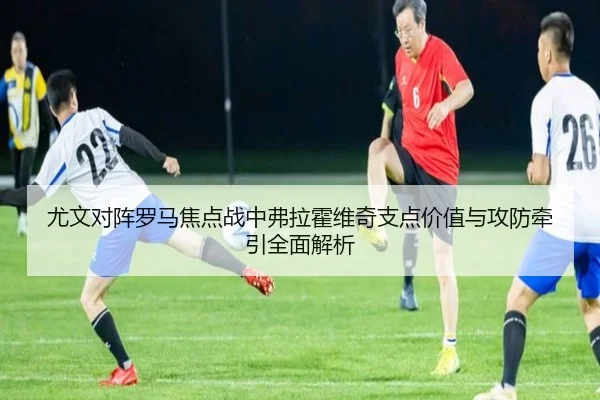 尤文对阵罗马焦点战中弗拉霍维奇支点价值与攻防牵引全面解析