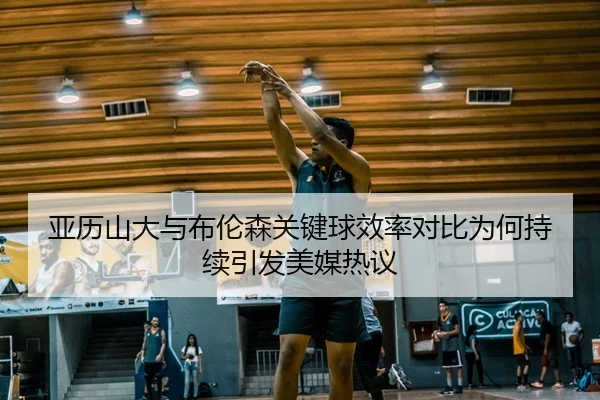 亚历山大与布伦森关键球效率对比为何持续引发美媒热议