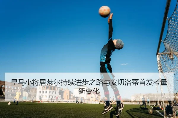 皇马小将居莱尔持续进步之路与安切洛蒂首发考量新变化