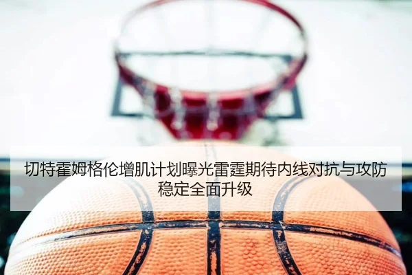 切特霍姆格伦增肌计划曝光雷霆期待内线对抗与攻防稳定全面升级